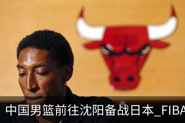 中国男篮前往沈阳备战日本 FIBA高度评价杨瀚森