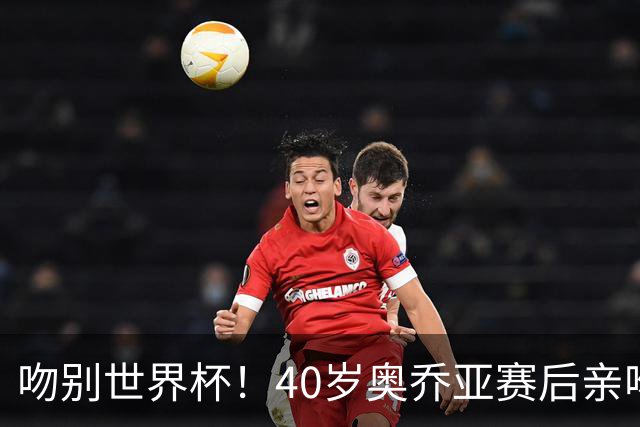 吻别世界杯！40岁奥乔亚赛后亲吻门柱，已宣布退役“火气”不再大