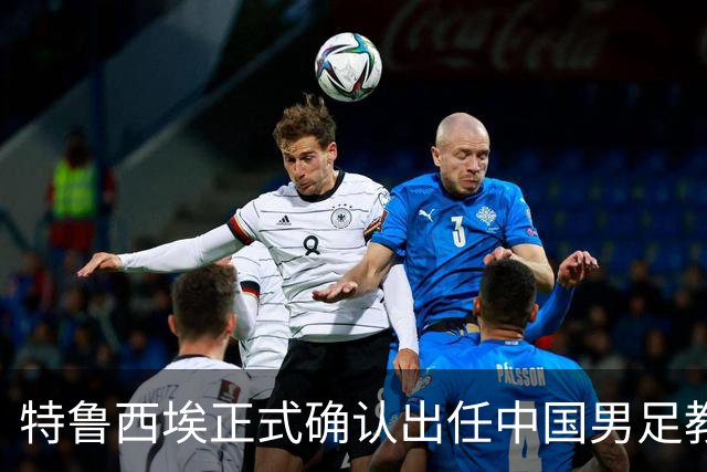 特鲁西埃正式确认出任中国男足教练组组长 邵佳一亲自邀请他助力国家队