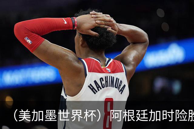 （美加墨世界杯）阿根廷加时险胜佛得角 梅西再度刷新历史